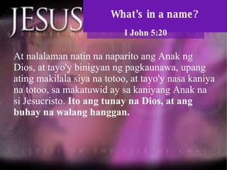 What’s in a name? I John 5:20 At nalalaman natin na naparito ang Anak ng Dios, at tayo'y binigyan ng pagkaunawa, upang ating makilala siya na totoo, at tayo'y nasa kaniya na totoo, sa makatuwid ay sa kaniyang Anak na si Jesucristo.  Ito ang tunay na Dios, at ang buhay na walang hanggan.  