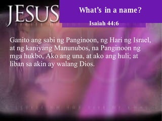 What’s in a name? Isaiah 44:6 Ganito ang sabi ng Panginoon, ng Hari ng Israel, at ng kaniyang Manunubos, na Panginoon ng mga hukbo, Ako ang una, at ako ang huli; at liban sa akin ay walang Dios.  
