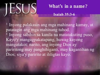 What’s in a name? Isaiah 35:3-6 3  Inyong palakasin ang mga mahinang kamay, at patatagin ang mga mahinang tuhod.  4  Inyong sabihin sa kanila na matatakuting puso, Kayo'y mangagpakatapang, huwag kayong mangatakot: narito, ang inyong Dios ay pariritong may panghihiganti, may kagantihan ng Dios; siya'y paririto at ililigtas kayo.  