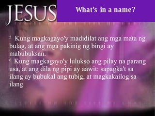 What’s in a name? 5   Kung magkagayo'y madidilat ang mga mata ng bulag, at ang mga pakinig ng bingi ay mabubuksan.  6  Kung magkagayo'y lulukso ang pilay na parang usa, at ang dila ng pipi ay aawit: sapagka't sa ilang ay bubukal ang tubig, at magkakailog sa ilang.  