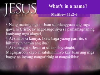 What’s in a name? Matthew 11:2-6 2  Nang marinig nga ni Juan sa bilangguan ang mga gawa ni Cristo, ay nagpasugo siya sa pamamagitan ng kaniyang mga alagad,  3  At sinabi sa kaniya, Ikaw baga yaong paririto, o hihintayin namin ang iba?  4  At sumagot si Jesus at sa kanila'y sinabi, Magsiparoon kayo at sabihin ninyo kay Juan ang mga bagay na inyong nangaririnig at nangakikita:  