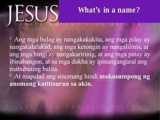 What’s in a name? 5  Ang mga bulag ay nangakakakita, ang mga pilay ay nangakalalakad, ang mga ketongin ay nangalilinis, at ang mga bingi ay nangakaririnig, at ang mga patay ay ibinabangon, at sa mga dukha ay ipinangangaral ang mabubuting balita.  6  At mapalad ang sinomang hindi  makasumpong ng anomang katitisuran sa akin.  