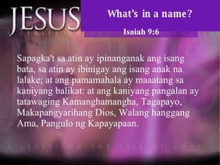 What’s in a name? Isaiah 9:6 Sapagka't sa atin ay ipinanganak ang isang bata, sa atin ay ibinigay ang isang anak na lalake; at ang pamamahala ay maaatang sa kaniyang balikat: at ang kaniyang pangalan ay tatawaging Kamanghamangha, Tagapayo, Makapangyarihang Dios, Walang hanggang Ama, Pangulo ng Kapayapaan.  