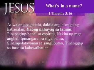 What’s in a name? I Timothy 3:16 At walang pagtatalo, dakila ang hiwaga ng kabanalan;  Yaong nahayag sa laman , Pinapaging-banal sa espiritu, Nakita ng mga anghel, Ipinangaral sa mga bansa, Sinampalatayanan sa sanglibutan, Tinanggap sa itaas sa kaluwalhatian.  