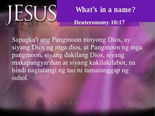 What’s in a name? Deuteronomy 10:17 Sapagka't ang Panginoon ninyong Dios, ay siyang Dios ng mga dios, at Panginoon ng mga panginoon, siyang dakilang Dios, siyang makapangyarihan at siyang kakilakilabot, na hindi nagtatangi ng tao ni tumatanggap ng suhol.  