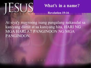 What’s in a name? Revelation 19:16 At siya'y mayroong isang pangalang nakasulat sa kaniyang damit at sa kaniyang hita, HARI NG MGA HARI AT PANGINOON NG MGA PANGINOON.  
