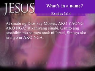 What’s in a name? Exodus 3:14 At sinabi ng Dios kay Moises, AKO YAONG AKO NGA; at kaniyang sinabi, Ganito ang sasabihin mo sa mga anak ni Israel, Sinugo ako sa inyo ni AKO NGA.  
