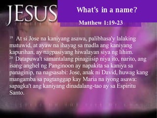 What’s in a name? Matthew 1:19-23 19   At si Jose na kaniyang asawa, palibhasa'y lalaking matuwid, at ayaw na ihayag sa madla ang kaniyang kapurihan, ay nagpasiyang hiwalayan siya ng lihim.  20  Datapuwa't samantalang pinagiisip niya ito, narito, ang isang anghel ng Panginoon ay napakita sa kaniya sa panaginip, na nagsasabi: Jose, anak ni David, huwag kang mangamba sa pagtanggap kay Maria na iyong asawa: sapagka't ang kaniyang dinadalang-tao ay sa Espiritu Santo.  
