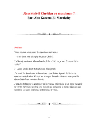 1
Jésus était-il Chrétien ou musulman ?
Par: Abo Kareem El-Marakshy
Préface
Vous pouvez vous poser les questions suivantes:
1 - Suis-je un vrai disciple de Jésus-Christ?
2 - Suis-je vraiment à la recherche de la vérité, ou je suis l'ennemi de la
vérité?
3 - Jésus-Christ était-il chrétien ou musulman?
J'ai tenté de fournir des informations consolidées à partir de livres de
ressources et de sites Web et les arranger dans des tableaux comparatifs,
résumés et d'une manière directe.
J’appelle le lecteur à examiner ce livre avec objectivité et un cœur ouvert à
la vérité, parce que c'est le seul moyen qui conduit à la bonne décision qui
forme sa vie dans ce monde et le monde à venir.
 