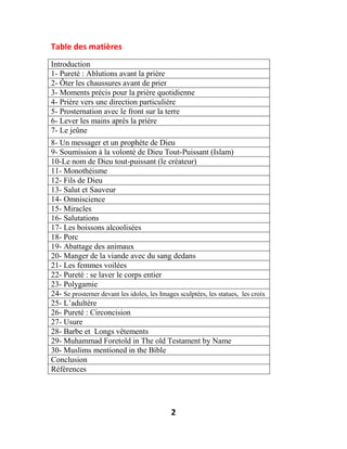 2
Table des matières
Introduction
1- Pureté : Ablutions avant la prière
2- Ôter les chaussures avant de prier
3- Moments précis pour la prière quotidienne
4- Prière vers une direction particulière
5- Prosternation avec le front sur la terre
6- Lever les mains après la prière
7- Le jeûne
8- Un messager et un prophète de Dieu
9- Soumission à la volonté de Dieu Tout-Puissant (Islam)
10-Le nom de Dieu tout-puissant (le créateur)
11- Monothéisme
12- Fils de Dieu
13- Salut et Sauveur
14- Omniscience
15- Miracles
16- Salutations
17- Les boissons alcoolisées
18- Porc
19- Abattage des animaux
20- Manger de la viande avec du sang dedans
21- Les femmes voilées
22- Pureté : se laver le corps entier
23- Polygamie
24- Se prosterner devant les idoles, les Images sculptées, les statues, les croix
25- L’adultère
26- Pureté : Circoncision
27- Usure
28- Barbe et Longs vêtements
29- Muhammad Foretold in The old Testament by Name
30- Muslims mentioned in the Bible
Conclusion
Références
 