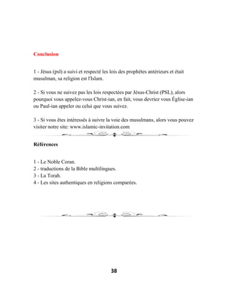38
Conclusion
1 - Jésus (psl) a suivi et respecté les lois des prophètes antérieurs et était
musulman, sa religion est l'Islam.
2 - Si vous ne suivez pas les lois respectées par Jésus-Christ (PSL), alors
pourquoi vous appelez-vous Christ-ian, en fait, vous devriez vous Église-ian
ou Paul-ian appeler ou celui que vous suivez.
3 - Si vous êtes intéressés à suivre la voie des musulmans, alors vous pouvez
visiter notre site: www.islamic-invitation.com
Références
1 - Le Noble Coran.
2 - traductions de la Bible multilingues.
3 - La Torah.
4 - Les sites authentiques en religions comparées.
 