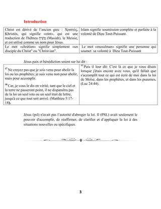 3
Introduction
Christ est dérivé de l’ancien grec : Χριστός,
Khristós, qui signifie «oint», qui est une
traduction de l'hébreu ַ‫ח‬‫ִי‬‫שׁ‬ָ‫מ‬ (Masiah), le Messie,
et est utilisé comme un nom pour Jésus.
Islam signifie soumission complète et parfaite à la
volonté de Dieu Tout-Puissant.
Le mot «chrétien» signifie simplement «un
disciple du Christ" ou "Christ-ian".
Le mot «musulman» signifie une personne qui
soumet sa volonté à Dieu Tout-Puissant
Jésus paix et bénédiction soient sur lui dit :
17
Ne croyez pas que je sois venu pour abolir la
loi ou les prophètes; je suis venu non pour abolir,
mais pour accomplir.
18
Car, je vous le dis en vérité, tant que le ciel et
la terre ne passeront point, il ne disparaîtra pas
de la loi un seul iota ou un seul trait de lettre,
jusqu'à ce que tout soit arrivé. (Matthieu 5:17-
18).
44
Puis il leur dit: C'est là ce que je vous disais
lorsque j'étais encore avec vous, qu'il fallait que
s'accomplît tout ce qui est écrit de moi dans la loi
de Moïse, dans les prophètes, et dans les psaumes.
(Luc 24:44).
Jésus (psl) n'avait pas l’autorité d'abroger la loi. Il (PSL) avait seulement le
pouvoir d'accomplir, de réaffirmer, de clarifier et d’appliquer la loi à des
situations nouvelles ou spécifiques.
 