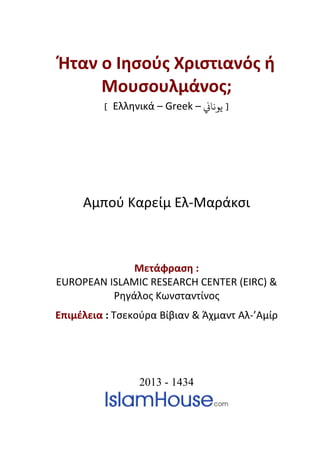 Ήταν ο Ιησούς Χριστιανός ή
          Μουσουλμάνος;
          [ Ελληνικά – Greek – �‫] ﻳﻮﻧﺎ‬




       Αμπού Καρείμ Ελ-Μαράκσι



              Μετάφραση :
                     3T




EUROPEAN ISLAMIC RESEARCH CENTER (EIRC) &
3T




          Ρηγάλος Κωνσταντίνος
                3T




Επιμέλεια : Τσεκούρα Βίβιαν & Άχμαντ Αλ-’Αμίρ
           3T                           3T




                          2013 - 1434
 