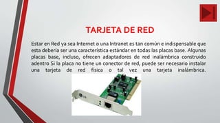 TARJETA DE RED
Estar en Red ya sea Internet o una Intranet es tan común e indispensable que
esta debería ser una característica estándar en todas las placas base. Algunas
placas base, incluso, ofrecen adaptadores de red inalámbrica construido
adentro Si la placa no tiene un conector de red, puede ser necesario instalar
una tarjeta de red física o tal vez una tarjeta inalámbrica.
 