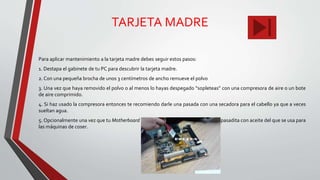 TARJETA MADRE
Para aplicar mantenimiento a la tarjeta madre debes seguir estos pasos:
1. Destapa el gabinete de tu PC para descubrir la tarjeta madre.
2. Con una pequeña brocha de unos 3 centímetros de ancho remueve el polvo
3. Una vez que haya removido el polvo o al menos lo hayas despegado “sopleteas” con una compresora de aire o un bote
de aire comprimido.
4. Si haz usado la compresora entonces te recomiendo darle una pasada con una secadora para el cabello ya que a veces
sueltan agua.
5. Opcionalmente una vez que tu Motherboard esté libre de polvo puedes darle una pasadita con aceite del que se usa para
las máquinas de coser.
 