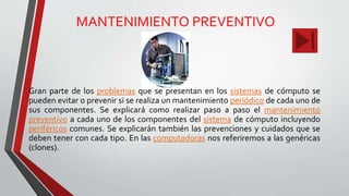 MANTENIMIENTO PREVENTIVO
Gran parte de los problemas que se presentan en los sistemas de cómputo se
pueden evitar o prevenir si se realiza un mantenimiento periódico de cada uno de
sus componentes. Se explicará como realizar paso a paso el mantenimiento
preventivo a cada uno de los componentes del sistema de cómputo incluyendo
periféricos comunes. Se explicarán también las prevenciones y cuidados que se
deben tener con cada tipo. En las computadoras nos referiremos a las genéricas
(clones).
 