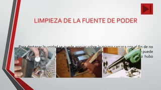 LIMPIEZA DE LA FUENTE DE PODER
Para destapar la unidad se puede apoyar sobre la misma carcasa con el fin de no
desconectar el interruptor de potencia de la fuente. La limpieza inferior se puede
hacer con una brocha suave. Después de limpiar la fuente de poder, si hubo
necesidad de destaparla, procedemos a taparla y ubicarla en su sitio.
 