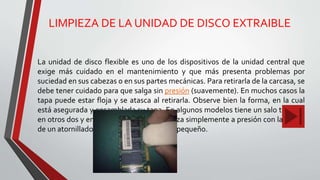 LIMPIEZA DE LA UNIDAD DE DISCO EXTRAIBLE
La unidad de disco flexible es uno de los dispositivos de la unidad central que
exige más cuidado en el mantenimiento y que más presenta problemas por
suciedad en sus cabezas o en sus partes mecánicas. Para retirarla de la carcasa, se
debe tener cuidado para que salga sin presión (suavemente). En muchos casos la
tapa puede estar floja y se atasca al retirarla. Observe bien la forma, en la cual
está asegurada y ensamblada su tapa. En algunos modelos tiene un salo tornillo,
en otros dos y en otros el desarme se realiza simplemente a presión con la ayuda
de un atornillador o destornillador de pala pequeño.
 