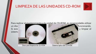 LIMPIEZA DE LAS UNIDADES CD-ROM
Para realizar el mantenimiento a la unidad de CD-ROM, es recomendable utilizar
un disco especial de limpieza. Este proceso se hace con el sistema funcionando.
Si existe algún problema de lectura, se debe destapar la unidad y limpiar el
sistema óptico con alcohol isopropílico.
 