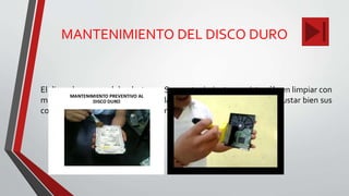MANTENIMIENTO DEL DISCO DURO
El disco duro no se debe destapar. Su mantenimiento consiste sólo en limpiar con
mucho cuidado la parte exterior y las tarjetas. También se deben ajustar bien sus
conectares tanto el de alimentación como el de datos.
 