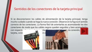 Sentidos de los conectores de la tarjeta principal
Si se desconectaron los cables de alimentación de la tarjeta principal, tenga
mucho cuidado cuando se haga la nueva conexión. Observe en la figura el sentido
correcto de los conectares. La forma fácil de orientarlos es acomodando los dos
conectares de modo que los cables negros queden seguidos y bien acomodados
con respecto a los pines de la tarjeta. Una equivocación en esta conexión, daña la
tarjeta, conectores de alimentación en la tarjeta.
 