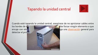 Tapando la unidad central
Cuando esté tapando la unidad central, asegúrese de no aprisionar cables entre
los bordes de ésta y la lapa. Asimismo, no se debe forzar ningún elemento a que
encaje con otro, mejor, retire el elemento y haga una observación general para
detectar el problema.
 