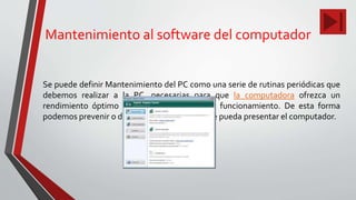 Mantenimiento al software del computador
Se puede definir Mantenimiento del PC como una serie de rutinas periódicas que
debemos realizar a la PC, necesarias para que la computadora ofrezca un
rendimiento óptimo y eficaz a la hora de su funcionamiento. De esta forma
podemos prevenir o detectar cualquier falla que pueda presentar el computador.
 