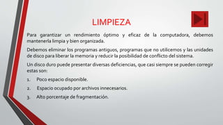 LIMPIEZA
Para garantizar un rendimiento óptimo y eficaz de la computadora, debemos
mantenerla limpia y bien organizada.
Debemos eliminar los programas antiguos, programas que no utilicemos y las unidades
de disco para liberar la memoria y reducir la posibilidad de conflicto del sistema.
Un disco duro puede presentar diversas deficiencias, que casi siempre se pueden corregir
estas son:
1. Poco espacio disponible.
2. Espacio ocupado por archivos innecesarios.
3. Alto porcentaje de fragmentación.
 