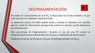 DESFRAGMENTACIÓN
De todos los componentes de una PC, el disco duro es el más sensible y el que
más requiere un cuidadoso mantenimiento.
La detección precoz de fallas puede evitar a tiempo un desastre con pérdida
parcial o total de información (aunque este evento no siempre puede detectarse
con anticipación).
Alto porcentaje de fragmentación: Durante el uso de una PC existe un
ininterrumpido proceso de borrado de archivos e instalación de otros nuevos.
Todas las versiones de Windows incluyen el desfragmentador de disco.
 