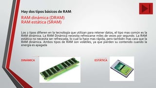 Hay dos tipos básicos de RAM:
RAM dinámica (DRAM)
RAM estática (SRAM)
Los 2 tipos difieren en la tecnología que utilizan para retener datos, el tipo mas común es la
RAM dinámica. La RAM Dinámica necesita refrescarse miles de veces por segundo. La RAM
estática no necesita ser refrescada, lo cual la hace mas rápida, pero también mas cara que la
RAM dinámica. Ambos tipos de RAM son volátiles, ya que pierden su contenido cuando la
energía es apagada
DINÁMICA ESTÁTICA
 