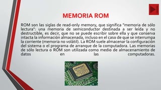 MEMORIA ROM
ROM son las siglas de read-only memory, que significa "memoria de sólo
lectura": una memoria de semiconductor destinada a ser leída y no
destructible, es decir, que no se puede escribir sobre ella y que conserva
intacta la información almacenada, incluso en el caso de que se interrumpa
la corriente (memoria no volátil). La ROM suele almacenar la configuración
del sistema o el programa de arranque de la computadora. Las memorias
de sólo lectura o ROM son utilizada como medio de almacenamiento de
datos en las computadoras.
 