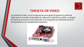 TARJETA DEVIDEO
La tarjeta de video, es el componente encargado de generar la señal de
video que se manda a la pantalla de video por medio de un cable. La tarjeta
de video se encuentra normalmente en el integrado al motherboard de la
computadora o en una placa de expansión.
 