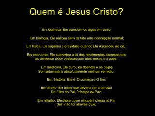Quem é Jesus Cristo? Em Química, Ele transformou água em vinho; Em biologia, Ele nasceu sem ter tido uma concepção normal; Em física, Ele superou a gravidade quando Ele Ascendeu ao céu;  Em economia, Ele subverteu a lei dos rendimentos decrescentes  ao alimentar 5000 pessoas com dois peixes e 5 pães;  Em medicina, Ele curou os doentes e os cegos Sem administrar absolutamente nenhum remédio,  Em, história, Ele é  O começo e O fim;  Em direito, Ele disse que deveria ser chamado  De Filho do Pai, Príncipe da Paz;  Em religião, Ele disse quem ninguém chega ao Pai  Sem não for através dEle;  