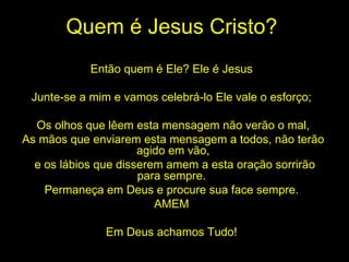 Quem é Jesus Cristo? Então quem é Ele? Ele é Jesus  Junte-se a mim e vamos celebrá-lo Ele vale o esforço;  Os olhos que lêem esta mensagem não verão o mal, As mãos que enviarem esta mensagem a todos, não terão agido em vão, e os lábios que disserem amem a esta oração sorrirão para sempre.  Permaneça em Deus e procure sua face sempre.  AMEM  Em Deus achamos Tudo!  