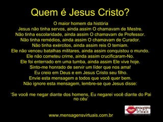Quem é Jesus Cristo? O maior homem da história Jesus não tinha servos, ainda assim O chamavam de Mestre.  Não tinha escolaridade, ainda assim O chamavam de Professor.  Não tinha remédios, ainda assim O chamavam de Curador.  Não tinha exércitos, ainda assim reis O temiam.  Ele não venceu batalhas militares, ainda assim conquistou o mundo.  Ele não cometeu crime, ainda assim crucificaram-No.  Ele foi enterrado em uma tumba, ainda assim Ele vive hoje.  Sinto-me honrado de servir um líder que nos ama!  Eu creio em Deus e em Jesus Cristo seu filho. Envie esta mensagem a todos que você quer bem.  Não ignore esta mensagem, lembre-se que Jesus disse:  ‘ Se você me negar diante dos homens, Eu negarei você diante do Pai no céu‘ www.mensagensvirtuais.com.br 