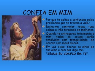 CONFIA EM MIM Por que te agitas e confundes pelos problemas que te trazem a vida? Deixa-me controlar todas tuas coisas e irão tornando-se melhores.  Quando te entregares totalmente a mim, todas as coisas serão resolvidas com tranqüilidade, de acordo com meus planos. Em vez disso, feches os olhos de tua alma e com paz diga-me:  "JESUS EU CONFIO EM TI" . 