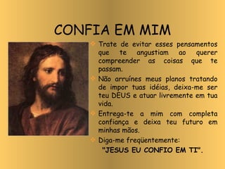 Trate de evitar esses pensamentos que te angustiam ao querer compreender as coisas que te passam. Não arruínes meus planos tratando de impor tuas idéias, deixa-me ser teu DEUS e atuar livremente em tua vida. Entrega-te a mim com completa confiança e deixa teu futuro em minhas mãos. Diga-me freqüentemente:  "JESUS EU CONFIO EM TI". CONFIA EM MIM 
