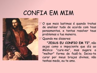 O que mais lastimas é quando tratas de analisar tudo de acordo com teus pensamentos, e tentas resolver teus problemas a tua maneira. Quando me disseres:  "JESUS EU CONFIO EM TI" , não sejas como o impaciente que diz ao Médico: "cure-me", mas sugere a "melhor" forma de fazê-lo. Deixa-te curar por meus braços divinos, não tenhas medo, eu te amo. CONFIA EM MIM 