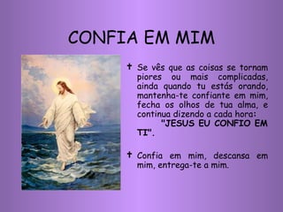 Se vês que as coisas se tornam piores ou mais complicadas, ainda quando tu estás orando, mantenha-te confiante em mim, fecha os olhos de tua alma, e continua dizendo a cada hora :  "JESUS EU CONFIO EM TI". Confia em mim, descansa em mim, entrega-te a mim. CONFIA EM MIM 