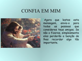 CONFIA EM MIM Agora que lestes esta mensagem, envia-o para todas as pessoas que consideres teus amigos. Se não o fizeres, simplesmente eles perderão a benção de lhes recordar algo tão importante.   