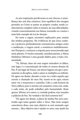 100
Jesus e a lei da atração
As sete respirações purificavam os sete chacras, à seme-
lhança dos sete dias cósmicos. Esse equilíbrio das energias
permitiu ao Cristo se juntar ao próprio criador, tendo co-
nhecimento completo sobre si mesmo, de suas dificuldades,
criando conscientemente seu futuro, tornando-se o maior e
mais belo exemplo da Lei da Atração.
No texto a seguir, encontrei explicações para muitas
das minhas perguntas. Há evidências de que Jesus conhe-
cia e praticava profundamente ensinamentos antigos como
a meditação, a viagem astral, a assistência multidimensio-
nal (Tenepes), e ensinava a resposta para nossa jornada aqui
neste planeta. O trecho ensinado, extrafisicamente, à Maria
Madalena (Mirian) é uma grande dádiva para a toda a hu-
manidade.
“Vê, Mírian, disse ele sem sequer entreabrir os lábios,
este lugar é a concretização de todos os nossos desejos de
Paz. É um lugar de Forças, um desses lugares em que o pen-
samento se decuplica, onde o amor se multiplica ao infinito.
De agora em diante, durante o sono, tu e todos aqueles que
ouvem o chamado do meu Pai, reunir-se-ão aqui; estarei
entre vós e traçaremos o caminho. Cabe a cada homem da
Terra edificar para si mesmo um santuário como este, onde,
a cada noite, ele pode trabalhar pela humanidade. Basta
querer, Mírian; só o amor e a vontade podem criar mundos
e palácios de Paz. Na verdade é tão fácil construí-los!”
“De agora em diante, o plano de minha Paz será cons-
truído aqui tanto quanto sobre a Terra. Não terás sempre
consciência disso, mas meu objetivo te será ensinado aqui
mesmo... Meu objetivo não é ajudar os seres, mas ajudá-los
 