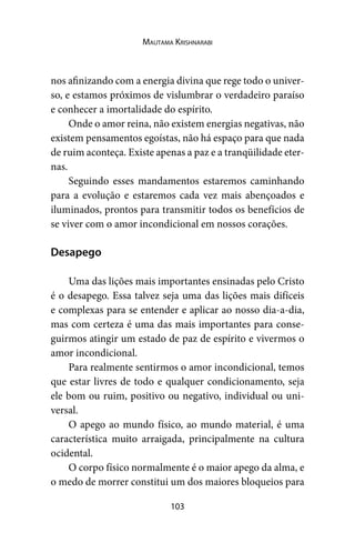 103
Mautama Krishnarabi
nos afinizando com a energia divina que rege todo o univer-
so, e estamos próximos de vislumbrar o verdadeiro paraíso
e conhecer a imortalidade do espírito.
Onde o amor reina, não existem energias negativas, não
existem pensamentos egoístas, não há espaço para que nada
de ruim aconteça. Existe apenas a paz e a tranqüilidade eter-
nas.
Seguindo esses mandamentos estaremos caminhando
para a evolução e estaremos cada vez mais abençoados e
iluminados, prontos para transmitir todos os benefícios de
se viver com o amor incondicional em nossos corações.
Desapego
Uma das lições mais importantes ensinadas pelo Cristo
é o desapego. Essa talvez seja uma das lições mais difíceis
e complexas para se entender e aplicar ao nosso dia-a-dia,
mas com certeza é uma das mais importantes para conse-
guirmos atingir um estado de paz de espírito e vivermos o
amor incondicional.
Para realmente sentirmos o amor incondicional, temos
que estar livres de todo e qualquer condicionamento, seja
ele bom ou ruim, positivo ou negativo, individual ou uni-
versal.
O apego ao mundo físico, ao mundo material, é uma
característica muito arraigada, principalmente na cultura
ocidental.
O corpo físico normalmente é o maior apego da alma, e
o medo de morrer constitui um dos maiores bloqueios para
 