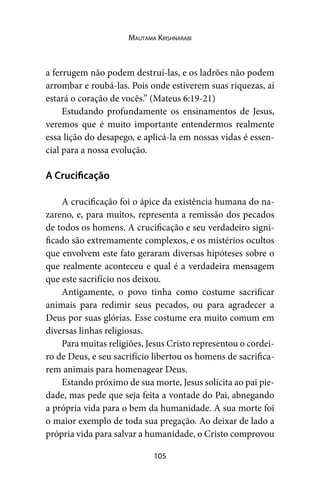 105
Mautama Krishnarabi
a ferrugem não podem destruí-las, e os ladrões não podem
arrombar e roubá-las. Pois onde estiverem suas riquezas, aí
estará o coração de vocês.” (Mateus 6:19-21)
Estudando profundamente os ensinamentos de Jesus,
veremos que é muito importante entendermos realmente
essa lição do desapego, e aplicá-la em nossas vidas é essen-
cial para a nossa evolução.
A Crucificação
A crucificação foi o ápice da existência humana do na-
zareno, e, para muitos, representa a remissão dos pecados
de todos os homens. A crucificação e seu verdadeiro signi-
ficado são extremamente complexos, e os mistérios ocultos
que envolvem este fato geraram diversas hipóteses sobre o
que realmente aconteceu e qual é a verdadeira mensagem
que este sacrifício nos deixou.
Antigamente, o povo tinha como costume sacrificar
animais para redimir seus pecados, ou para agradecer a
Deus por suas glórias. Esse costume era muito comum em
diversas linhas religiosas.
Para muitas religiões, Jesus Cristo representou o cordei-
ro de Deus, e seu sacrifício libertou os homens de sacrifica-
rem animais para homenagear Deus.
Estando próximo de sua morte, Jesus solicita ao pai pie-
dade, mas pede que seja feita a vontade do Pai, abnegando
a própria vida para o bem da humanidade. A sua morte foi
o maior exemplo de toda sua pregação. Ao deixar de lado a
própria vida para salvar a humanidade, o Cristo comprovou
 