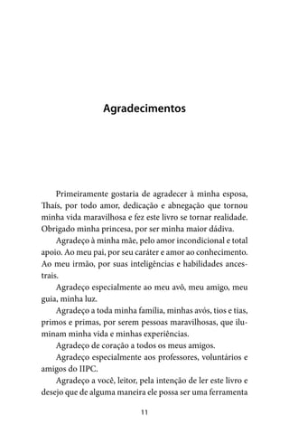 11
Agradecimentos
Primeiramente gostaria de agradecer à minha esposa,
Thaís, por todo amor, dedicação e abnegação que tornou
minha vida maravilhosa e fez este livro se tornar realidade.
Obrigado minha princesa, por ser minha maior dádiva.
Agradeço à minha mãe, pelo amor incondicional e total
apoio. Ao meu pai, por seu caráter e amor ao conhecimento.
Ao meu irmão, por suas inteligências e habilidades ances-
trais.
Agradeço especialmente ao meu avô, meu amigo, meu
guia, minha luz.
Agradeço a toda minha família, minhas avós, tios e tias,
primos e primas, por serem pessoas maravilhosas, que ilu-
minam minha vida e minhas experiências.
Agradeço de coração a todos os meus amigos.
Agradeço especialmente aos professores, voluntários e
amigos do IIPC.
Agradeço a você, leitor, pela intenção de ler este livro e
desejo que de alguma maneira ele possa ser uma ferramenta
 