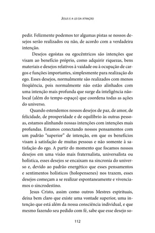 112
Jesus e a lei da atração
pedir. Felizmente podemos ter algumas pistas se nossos de-
sejos serão realizados ou não, de acordo com a verdadeira
intenção.
Desejos egoístas ou egocêntricos são intenções que
visam ao benefício próprio, como adquirir riquezas, bens
materiais e desejos relativos à vaidade ou à ocupação de car-
gos e funções importantes, simplesmente para realização do
ego. Esses desejos, normalmente são realizados com menos
freqüência, pois normalmente não estão alinhados com
uma intenção mais profunda que surge da inteligência não-
local (além do tempo-espaço) que coordena todas as ações
do universo.
Quando estendemos nossos desejos de paz, de amor, de
felicidade, de prosperidade e de equilíbrio às outras pesso-
as, estamos alinhando nossas intenções com intenções mais
profundas. Estamos conectando nossos pensamentos com
um padrão “superior” de intenção, em que os benefícios
visam à satisfação de muitas pessoas e não somente à sa-
tisfação do ego. A partir do momento que focamos nossos
desejos em uma visão mais fraternalista, universalista ou
holística, esses desejos se encaixam na sincronia do univer-
so e, devido ao padrão energético que esses pensamentos
e sentimentos holísticos (holopensenes) nos trazem, esses
desejos começam a se realizar espontaneamente e vivencia-
mos o sincrodestino.
Jesus Cristo, assim como outros Mestres espirituais,
deixa bem claro que existe uma vontade superior, uma in-
tenção que está além da nossa consciência individual, e que
mesmo fazendo seu pedido com fé, sabe que esse desejo so-
 