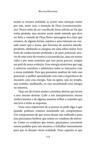 113
Mautama Krishnarabi
mente se tornará realidade se existir uma intenção maior
por trás, neste caso, a intenção de Deus (cosmoconsciên-
cia). Pouco antes de ser crucificado Jesus solicita ao Pai que
tenha piedade, mas mesmo assim ainda entende que deve
ser feita a vontade de Deus.Nessa mensagem fica claro que
estamos, de alguma forma, sujeitos a uma intenção ou von-
tade maior que a nossa, que funciona de maneira interde-
pendente, alinhando as energias em uma esfera maior. Essa
fonte de conhecimento profundo e de puro potencial, atra-
vés de uma série de eventos e circunstâncias, atua em nossas
vidas e por mais contrário que isso possa parecer, sempre
em prol da nossa evolução. Essa energia misteriosa que rege
o universo coordena e administra todas as interações com
a nossa realidade. Para que possamos usufruir de todo esse
potencial, o melhor aprendizado vem com a experiência do
encontro com essa energia. Seja na igreja, seja no templo,
seja sozinho, meditando, ou seja encontrando essa energia
na natureza.
Hoje em dia temos muitos caminhos abertos que levam
a esse mesmo destino. Cabe a nós interpretarmos nossos
conhecimentos e de alguma maneira trilhar o caminho que
nos leva a todas as respostas.
Uma coisa importante de se pensar ao pedir algo, é que
quando pedimos estamos assumindo um compromisso.
Um compromisso de que nosso desejo seja realizado e para
isso precisamos lembrar que somos co-criadores do univer-
so. Como co-criadores que somos, precisamos concentrar
nossos pedidos para nós mesmos, e trabalhar intensamente
para que os desejos virem realidade. Deus capacita os que
 