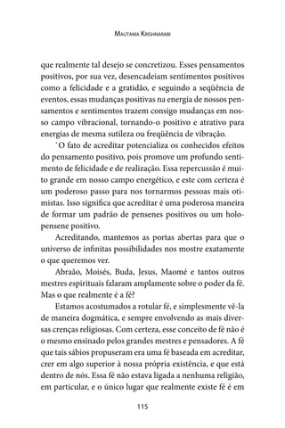 115
Mautama Krishnarabi
que realmente tal desejo se concretizou. Esses pensamentos
positivos, por sua vez, desencadeiam sentimentos positivos
como a felicidade e a gratidão, e seguindo a seqüência de
eventos, essas mudanças positivas na energia de nossos pen-
samentos e sentimentos trazem consigo mudanças em nos-
so campo vibracional, tornando-o positivo e atrativo para
energias de mesma sutileza ou freqüência de vibração.
`O fato de acreditar potencializa os conhecidos efeitos
do pensamento positivo, pois promove um profundo senti-
mento de felicidade e de realização. Essa repercussão é mui-
to grande em nosso campo energético, e este com certeza é
um poderoso passo para nos tornarmos pessoas mais oti-
mistas. Isso significa que acreditar é uma poderosa maneira
de formar um padrão de pensenes positivos ou um holo-
pensene positivo.
Acreditando, mantemos as portas abertas para que o
universo de infinitas possibilidades nos mostre exatamente
o que queremos ver.
Abraão, Moisés, Buda, Jesus, Maomé e tantos outros
mestres espirituais falaram amplamente sobre o poder da fé.
Mas o que realmente é a fé?
Estamos acostumados a rotular fé, e simplesmente vê-la
de maneira dogmática, e sempre envolvendo as mais diver-
sas crenças religiosas. Com certeza, esse conceito de fé não é
o mesmo ensinado pelos grandes mestres e pensadores. A fé
que tais sábios propuseram era uma fé baseada em acreditar,
crer em algo superior à nossa própria existência, e que está
dentro de nós. Essa fé não estava ligada a nenhuma religião,
em particular, e o único lugar que realmente existe fé é em
 