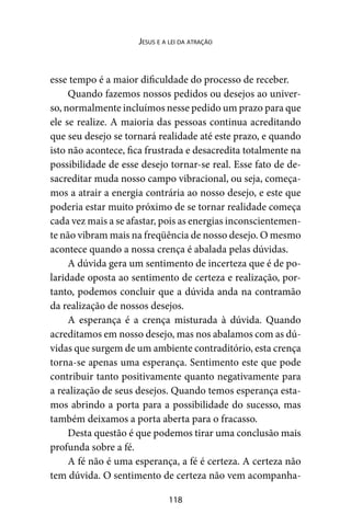 118
Jesus e a lei da atração
esse tempo é a maior dificuldade do processo de receber.
Quando fazemos nossos pedidos ou desejos ao univer-
so, normalmente incluímos nesse pedido um prazo para que
ele se realize. A maioria das pessoas continua acreditando
que seu desejo se tornará realidade até este prazo, e quando
isto não acontece, fica frustrada e desacredita totalmente na
possibilidade de esse desejo tornar-se real. Esse fato de de-
sacreditar muda nosso campo vibracional, ou seja, começa-
mos a atrair a energia contrária ao nosso desejo, e este que
poderia estar muito próximo de se tornar realidade começa
cada vez mais a se afastar, pois as energias inconscientemen-
te não vibram mais na freqüência de nosso desejo. O mesmo
acontece quando a nossa crença é abalada pelas dúvidas.
A dúvida gera um sentimento de incerteza que é de po-
laridade oposta ao sentimento de certeza e realização, por-
tanto, podemos concluir que a dúvida anda na contramão
da realização de nossos desejos.
A esperança é a crença misturada à dúvida. Quando
acreditamos em nosso desejo, mas nos abalamos com as dú-
vidas que surgem de um ambiente contraditório, esta crença
torna-se apenas uma esperança. Sentimento este que pode
contribuir tanto positivamente quanto negativamente para
a realização de seus desejos. Quando temos esperança esta-
mos abrindo a porta para a possibilidade do sucesso, mas
também deixamos a porta aberta para o fracasso.
Desta questão é que podemos tirar uma conclusão mais
profunda sobre a fé.
A fé não é uma esperança, a fé é certeza. A certeza não
tem dúvida. O sentimento de certeza não vem acompanha-
 