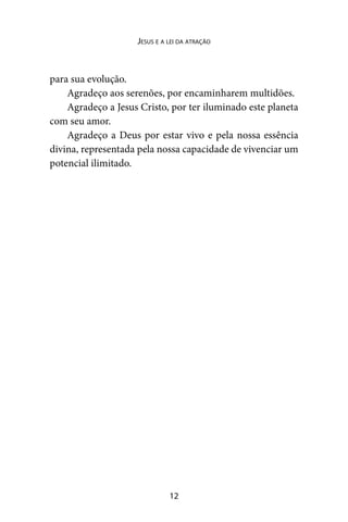 12
Jesus e a lei da atração
para sua evolução.
Agradeço aos serenões, por encaminharem multidões.
Agradeço a Jesus Cristo, por ter iluminado este planeta
com seu amor.
Agradeço a Deus por estar vivo e pela nossa essência
divina, representada pela nossa capacidade de vivenciar um
potencial ilimitado.
 