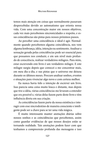 127
Mautama Krishnarabi
temos mais atenção em coisas que normalmente passavam
despercebidas devido ao automatismo que orienta nossa
vida. Com uma concentração maior em nossos objetivos,
cada vez mais percebemos sincronicidades a respeito, e es-
sas coincidências são pistas para nossos próximos passos.
Ao perceber uma coincidência o ideal é agir. Normal-
mente quando percebemos alguma coincidência, nos vem
alguma lembrança, idéia, intenção ou sentimento. Analisar a
sensação gerada pelas coincidências pode ser essencial para
que possamos nos conduzir, e em um nível mais profun-
do de consciência, realizar verdadeiros milagres. Para mim,
estar escrevendo este livro é um verdadeiro milagre. E este
milagre surgiu depois que comecei a me concentrar mais,
em meu dia-a-dia, e nas pistas que o universo me deixou
durante os últimos meses. Procuro analisar sonhos, eventos
e situações para vivenciar algo novo e com certeza melhor.
Eu nunca havia tido a intenção de escrever um livro.
Isso parecia uma coisa muito louca e distante, mas depois
que tive a idéia, várias coincidências me levaram a entender
que era possível e, várias delas fazem parte deste livro e têm
influência direta em sua criação.
As coincidências fazem parte da nossa existência e inte-
ragir com esse sincrodestino de maneira consciente e inteli-
gente pode ser a chave para se ter uma vida mágica.
É muito interessante manter anotações diárias sobre
nossos sonhos e as coincidências que percebemos, assim
como guardar evidências de que nossos desejos estão se
tornando realidade. Tais anotações podem fazer com que
tenhamos a compreensão profunda das mensagens e isso
 